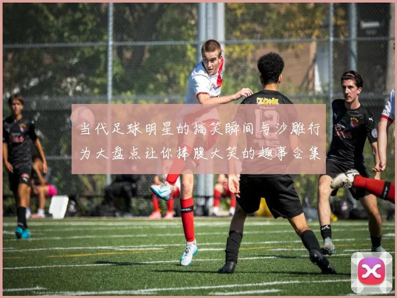 当代足球明星的搞笑瞬间与沙雕行为大盘点让你捧腹大笑的趣事合集