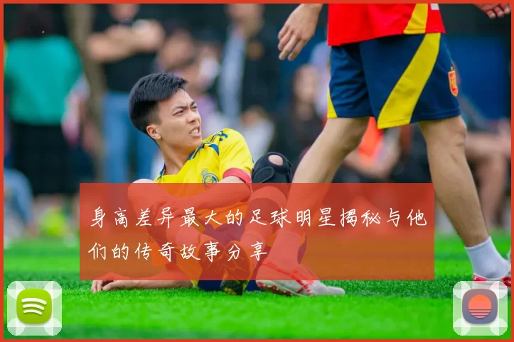 身高差异最大的足球明星揭秘与他们的传奇故事分享