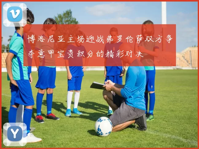 博洛尼亚主场迎战弗罗伦萨双方争夺意甲宝贵积分的精彩对决