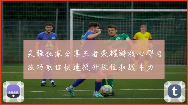 吴强独家分享王者荣耀游戏心得与技巧助你快速提升段位和战斗力