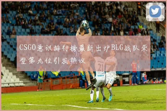 CSGO意识排行榜最新出炉BLG战队荣登第九位引发热议