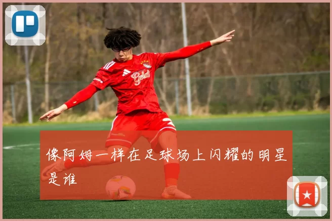 像阿姆一样在足球场上闪耀的明星是谁