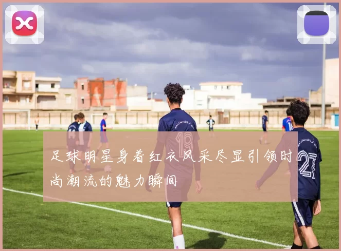 足球明星身着红衣风采尽显引领时尚潮流的魅力瞬间