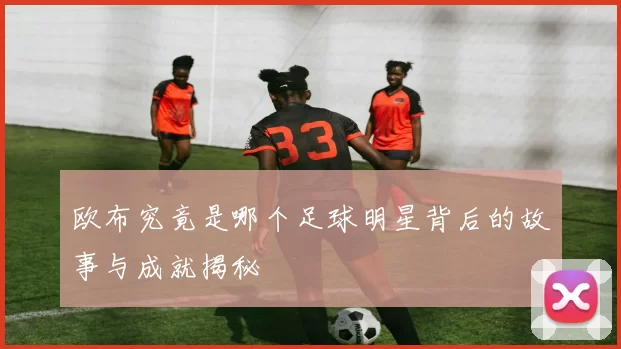 欧布究竟是哪个足球明星背后的故事与成就揭秘