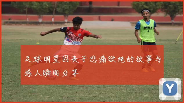 足球明星因丧子悲痛欲绝的故事与感人瞬间分享