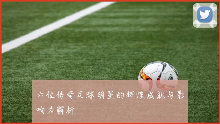 六位传奇足球明星的辉煌成就与影响力解析