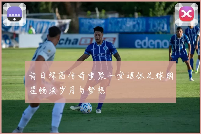昔日绿茵传奇重聚一堂退休足球明星畅谈岁月与梦想