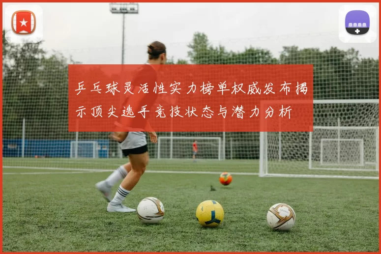 乒乓球灵活性实力榜单权威发布揭示顶尖选手竞技状态与潜力分析