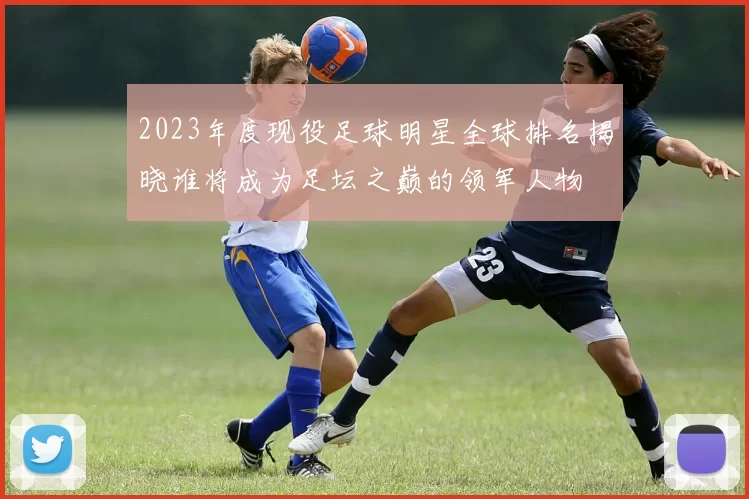 2023年度现役足球明星全球排名揭晓谁将成为足坛之巅的领军人物