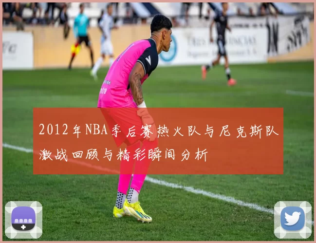 2012年NBA季后赛热火队与尼克斯队激战回顾与精彩瞬间分析