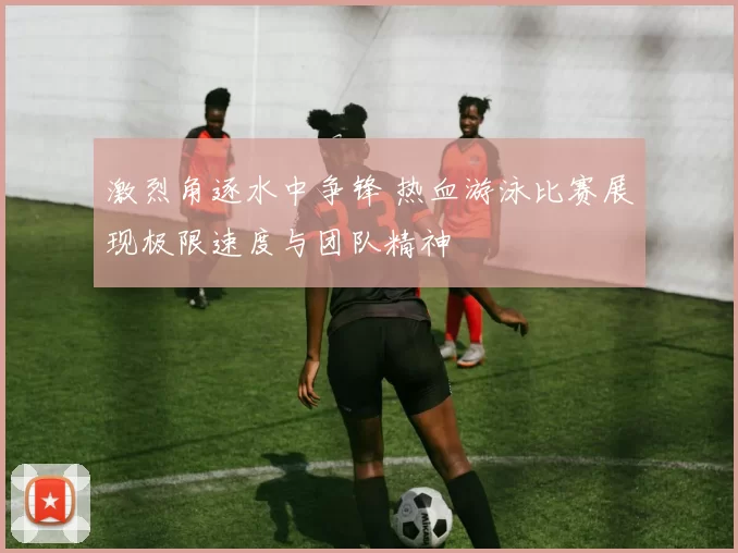激烈角逐水中争锋 热血游泳比赛展现极限速度与团队精神