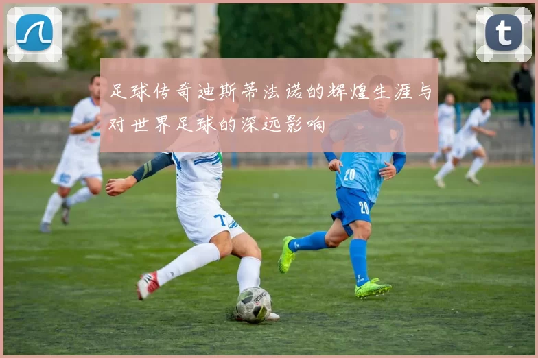 足球传奇迪斯蒂法诺的辉煌生涯与对世界足球的深远影响