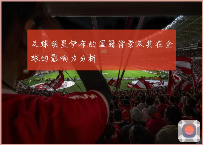 足球明星伊布的国籍背景及其在全球的影响力分析