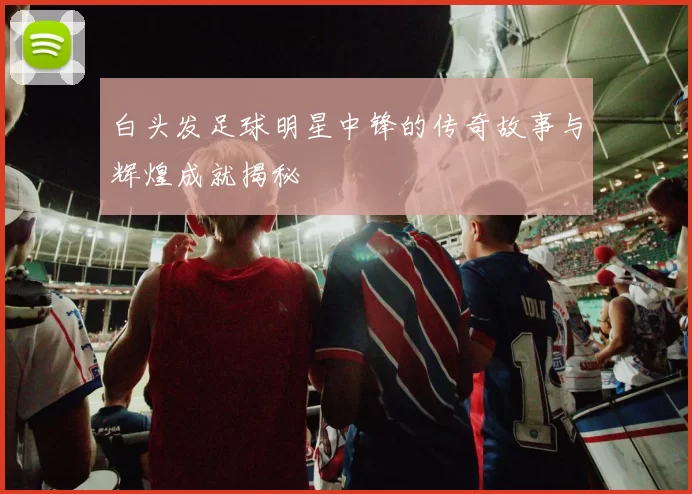 白头发足球明星中锋的传奇故事与辉煌成就揭秘