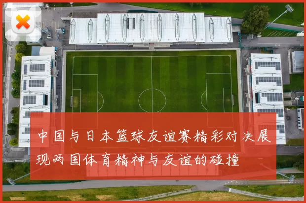 中国与日本篮球友谊赛精彩对决展现两国体育精神与友谊的碰撞