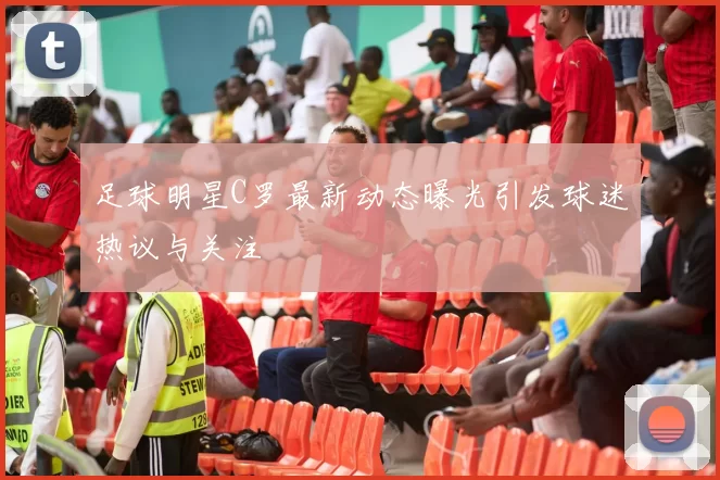 足球明星C罗最新动态曝光引发球迷热议与关注