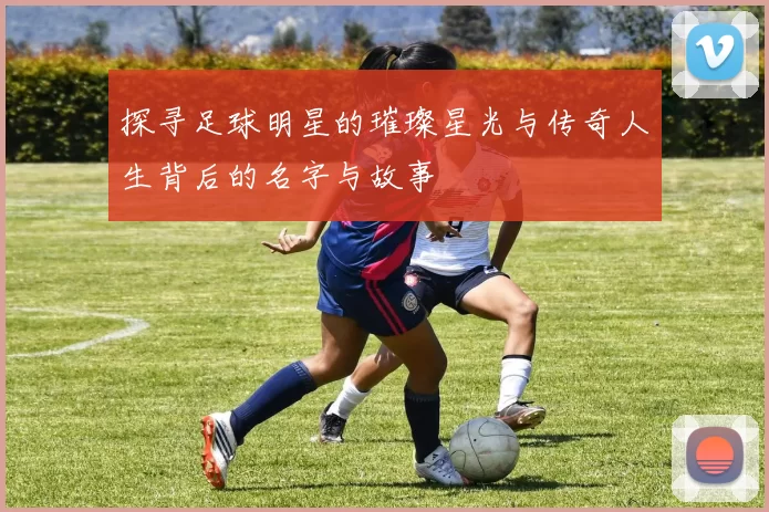 探寻足球明星的璀璨星光与传奇人生背后的名字与故事