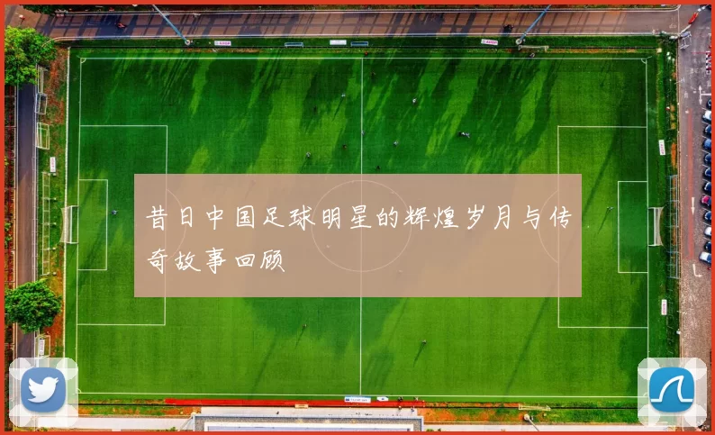 昔日中国足球明星的辉煌岁月与传奇故事回顾