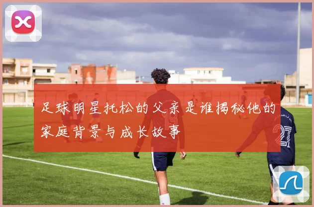 足球明星托松的父亲是谁揭秘他的家庭背景与成长故事