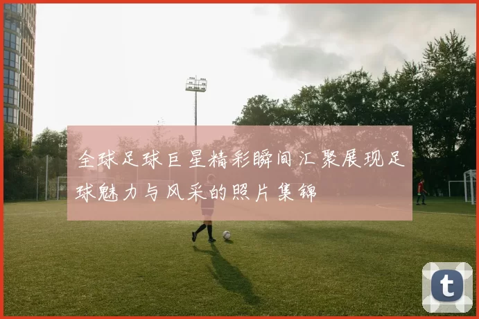 全球足球巨星精彩瞬间汇聚展现足球魅力与风采的照片集锦