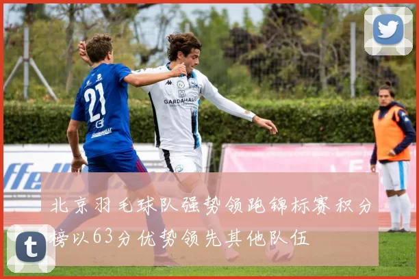 北京羽毛球队强势领跑锦标赛积分榜以63分优势领先其他队伍