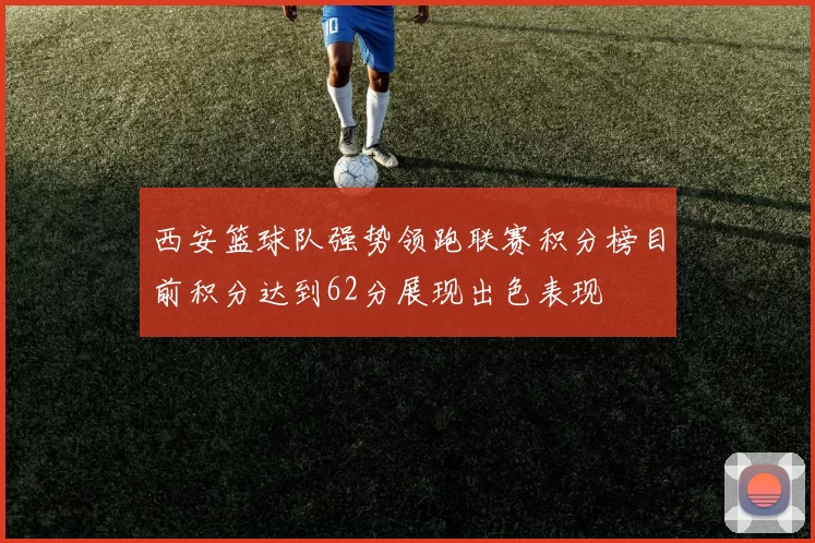 西安篮球队强势领跑联赛积分榜目前积分达到62分展现出色表现