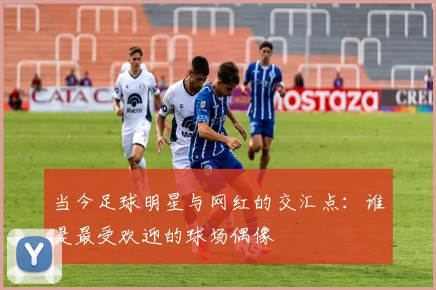 当今足球明星与网红的交汇点：谁是最受欢迎的球场偶像