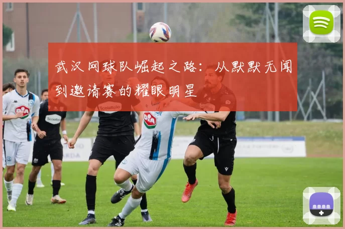 武汉网球队崛起之路：从默默无闻到邀请赛的耀眼明星