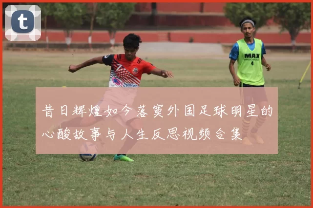 昔日辉煌如今落寞外国足球明星的心酸故事与人生反思视频合集
