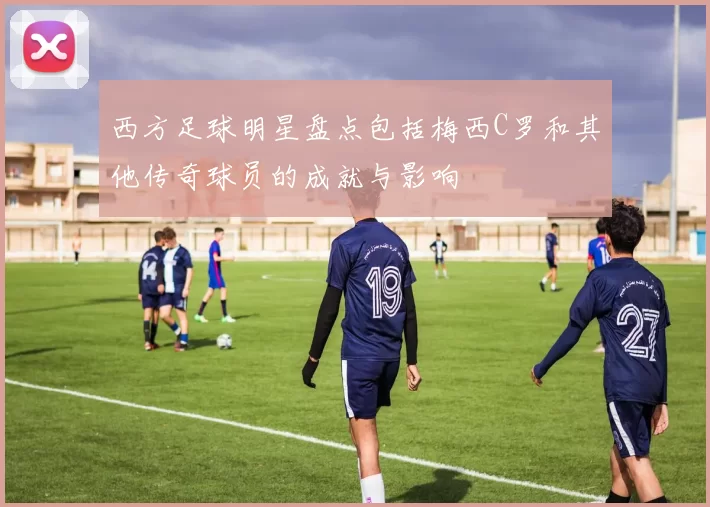 西方足球明星盘点包括梅西C罗和其他传奇球员的成就与影响