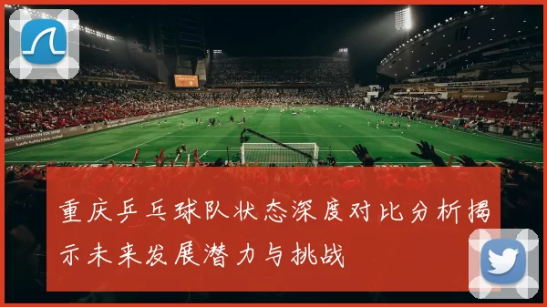 重庆乒乓球队状态深度对比分析揭示未来发展潜力与挑战