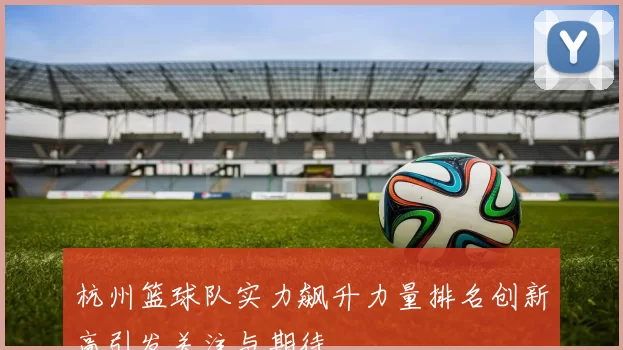 杭州篮球队实力飙升力量排名创新高引发关注与期待
