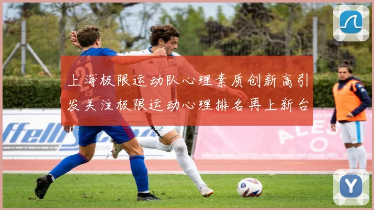 上海极限运动队心理素质创新高引发关注极限运动心理排名再上新台阶