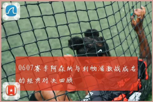 0607赛季阿森纳与利物浦激战成名的经典对决回顾