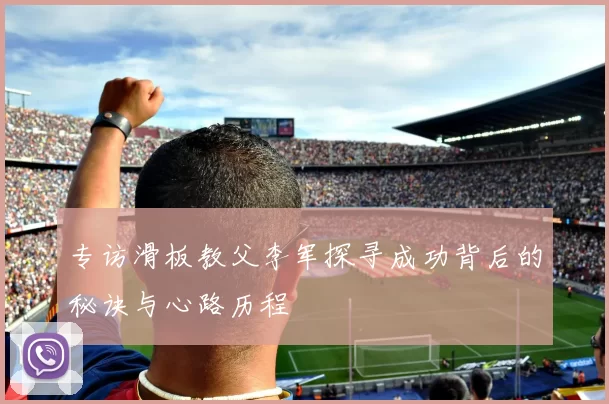 专访滑板教父李军探寻成功背后的秘诀与心路历程