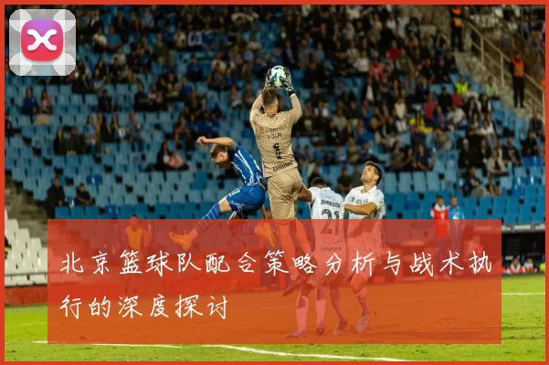 北京篮球队配合策略分析与战术执行的深度探讨