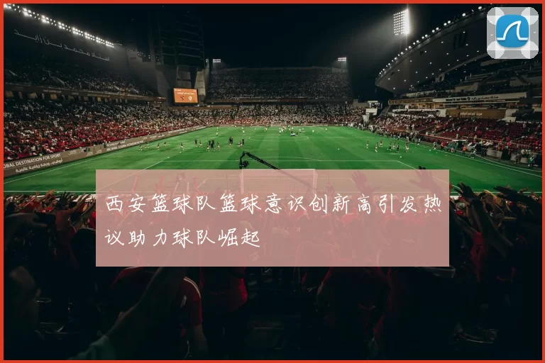 西安篮球队篮球意识创新高引发热议助力球队崛起