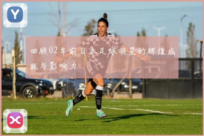 回顾02年前日本足球明星的辉煌成就与影响力