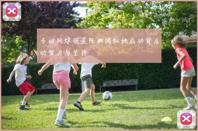 专访网球明星陈娜揭秘她成功背后的努力与坚持