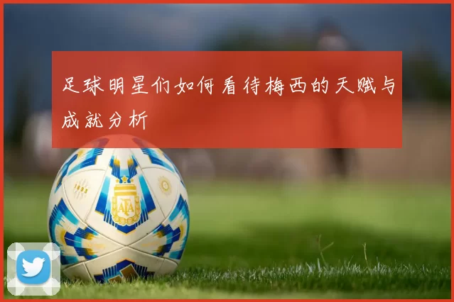 足球明星们如何看待梅西的天赋与成就分析