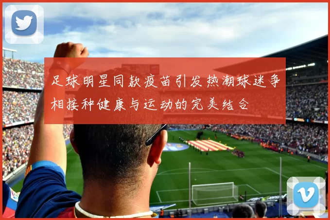 足球明星同款疫苗引发热潮球迷争相接种健康与运动的完美结合
