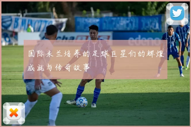 国际米兰培养的足球巨星们的辉煌成就与传奇故事
