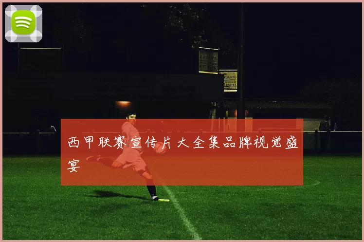 西甲联赛宣传片大全集品牌视觉盛宴