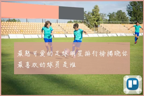 最憨可爱的足球明星排行榜揭晓你最喜欢的球员是谁