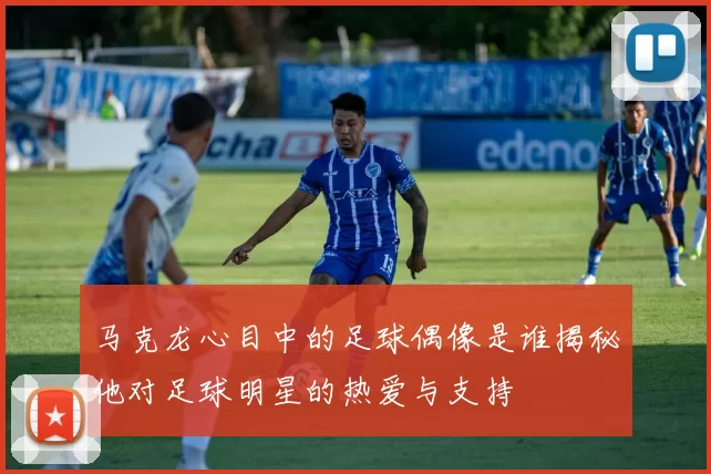 马克龙心目中的足球偶像是谁揭秘他对足球明星的热爱与支持