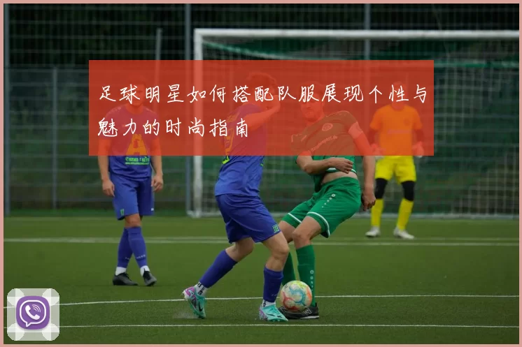 足球明星如何搭配队服展现个性与魅力的时尚指南