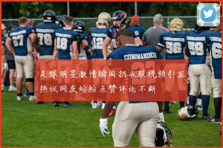 足球明星激情瞬间扔衣服视频引发热议网友纷纷点赞评论不断