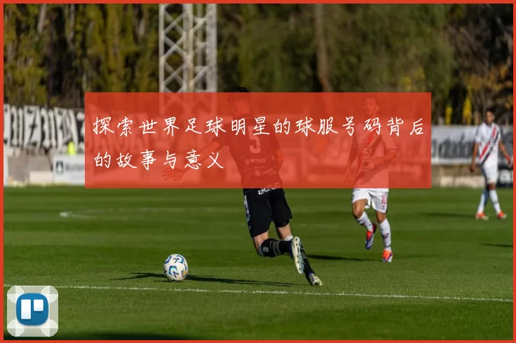 探索世界足球明星的球服号码背后的故事与意义