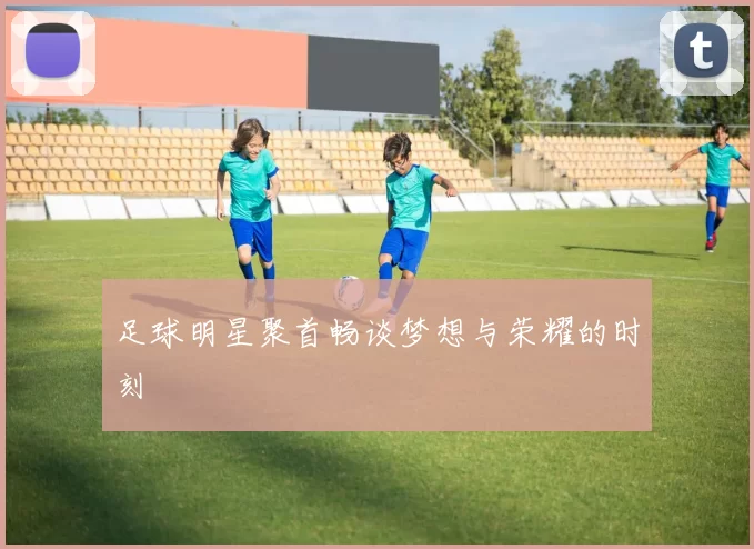 足球明星聚首畅谈梦想与荣耀的时刻