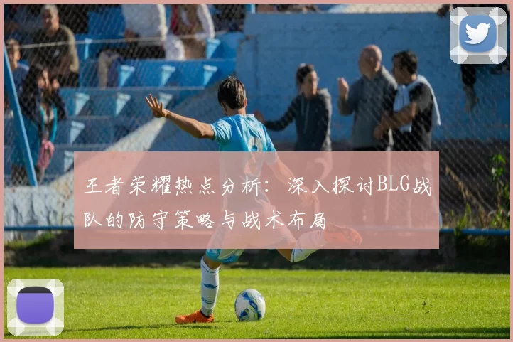 王者荣耀热点分析：深入探讨BLG战队的防守策略与战术布局